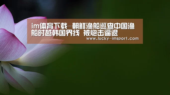 im体育下载-朝鲜渔船巡查中国渔船时越韩国界线 被炮击逼退(图2) im体育官网app下载